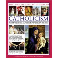The Complete Illustrated Guide to Catholicism A Comprehensive Guide To The History, Philosophy And Practice Of Catholic Christianity, With More Than 500 Beautiful Illustrations