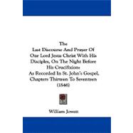 The Last Discourse and Prayer of Our Lord Jesus Christ With His Disciples, on the Night Before His Crucifixion: As Recorded in St. John's Gospel, Chapters Thirteen to Seventeen