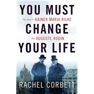 You Must Change Your Life The Story of Rainer Maria Rilke and Auguste Rodin