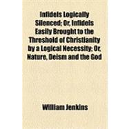 Infidels Logically Silenced: Or, Infidels Easily Brought to the Threshold of Christianity by a Logical Necessity Or, Nature, Deism and the God of the Bible