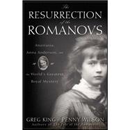 The Resurrection of the Romanovs Anastasia, Anna Anderson, and the World's Greatest Royal Mystery