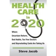 Health Care In 2020 : Where Uncertain Reform, Bad Habits, Too Few Doctors and Skyrocketing Costs Are Taking Us