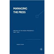 Managing the Press Origins of the Media Presidency, 1897-1933