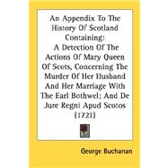 An Appendix To The History Of Scotland Containing: A Detection Of The Actions Of Mary Queen Of Scots, Concerning The Murder Of Her Husband And Her Marriage With The Earl Bothwel, And De Jure Regni Apud