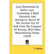 Lyra Eboracensis Or Native Lays: Containing a Brief Historical and Descriptive Sketch of the Ancient City of York from the Conquest of Severus, With Other Miscellaneous Poems