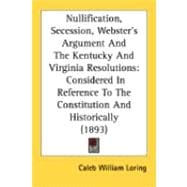 Nullification, Secession, Webster's Argument and the Kentucky and Virginia Resolutions : Considered in Reference to the Constitution and Historically (