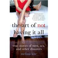 The Art of Not Having it All True Stories of Men, Sex, and Other Disasters