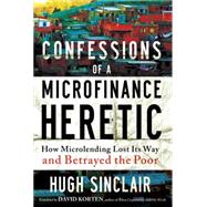 Confessions of a Microfinance Heretic How Microlending Lost Its Way and Betrayed the Poor
