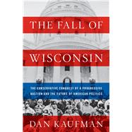 The Fall of Wisconsin The Conservative Conquest of a Progressive Bastion and the Future of American Politics