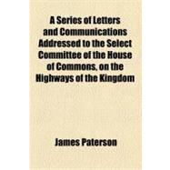 A Series of Letters and Communications Addressed to the Select Committee of the House of Commons, on the Highways of the Kingdom