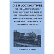 G.E.R Locomotives, 1900-1922 - A Brief Outline of Types Existing at the Close of 1922, Post-Grouping Additions and L.N.E.R Rebuilds, Together With a Short Description of the Famous 'Decapod'