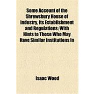 Some Account of the Shrewsbury House of Industry, Its Establishment and Regulations: With Hints to Those Who May Have Similar Institutions in View. to Which Is Added, the 2d Ed. of the Bye-laws, Rules, and Ordinances, of the Said House