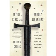 Infidel Kings and Unholy Warriors Faith, Power, and Violence in the Age of Crusade and Jihad