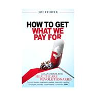 How To Get What We Pay For:  A Handbook for Healthcare Revolutionaries - Doctors, Nurses, Healthcare Leaders, Inventors, Investors, Employers, Insurers, Governments, Consumers, You.