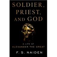 Soldier, Priest, and God A Life of Alexander the Great