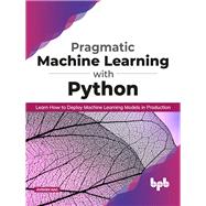 Pragmatic Machine Learning with Python: Learn How to Deploy Machine Learning Models in Production