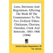 Laws, Decisions And Regulations Affecting The Work Of The Commissioner To The Five Civilized Tribes: Chickasaw, Choctaw, Cherokee, Creek and Seminole, 1893-1906 1906