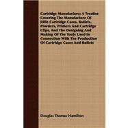 Cartridge Manufacture: A Treatise Covering The Manufacture Of Rifle Cartridge Cases, Bullets, Powders, Primers And Cartridge Clips, And The Designing And Making Of The Tools