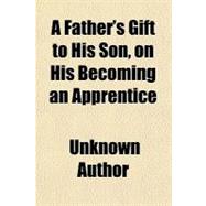 A Father's Gift to His Son: On His Becoming an Apprentice, to Which Is Added Dr. Franklin's Way to Wealth