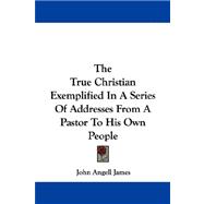 The True Christian Exemplified in a Series of Addresses from a Pastor to His Own People