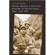 Heroes, Martyrs, and Political Messiahs in Revolutionary Cuba, 1946-1958