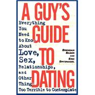 A Guy's Guide to Dating Everything You Need to Know About Love, Sex, Relationships, and Other Things Too Terrible to Contemplate