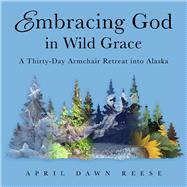 Embracing God in Wild Grace A Thirty-Day Armchair Retreat into Alaska (Book 3)