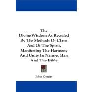 The Divine Wisdom As Revealed by the Methods of Christ and of the Spirit, Manifesting the Harmony and Unity in Nature, Man and the Bible