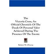 The Victoria Cross, an Official Chronicle of the Deeds of Personal Valor Achieved During the Presence of the Enemy