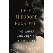 The Loves of Theodore Roosevelt The Women Who Created a President
