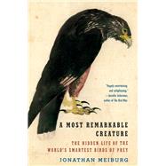 A Most Remarkable Creature The Hidden Life and Epic Journey of the World's Smartest Birds of Prey