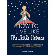 How to Live Like the Little Prince A Grown-Up's Guide to Rediscovering Imagination, Adventure, and Awe