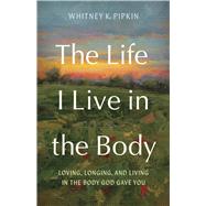 The Life I Live in the Body Loving, Longing, and Living in the Body God Gave You