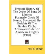 Treason History Of The Order Of Sons Of Liberty: Formerly Circle of Honor, Succeeded by Knights of the Golden Circle, Afterward Order of American Knights