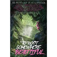 To Root Somewhere Beautiful An Anthology of Reclamation
