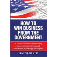 How to Win Business from the Government : A Tactical Guide to Understanding the U. S. Federal Government Information Technology Marketplace