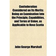 Confederation Considered on Its Merits: Being an Examination into the Principle, Capabilities, and Terms of Union, As Applicable to Nova Scotia
