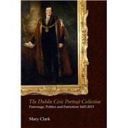 The Dublin Civic Portrait Collection Patronage, Politics and Patriotism, 1603-2013