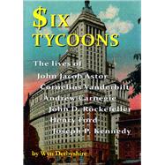 Six Tycoons The Lives of John Jacob Astor, Cornelius Vanderbilt, Andrew Carnegie, John D. Rockefeller, Henry Ford and Joseph P. Kennedy