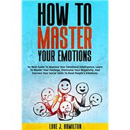 How to Master Your Emotions: The Best Guide To Improve Your Emotional Intelligence. Learn To Master Your Feelings, Overcome Your Negativity, And Improve Your Social Skills To Read People’s Emotions