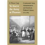 To Starve the Army at Pleasure : Continental Army Administration and American Political Culture, 1775-1783