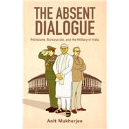 The Absent Dialogue Politicians, Bureaucrats, and the Military in India