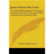 Jesus Christ Our Lord : An English Bibliography of Christology Comprising over Five Thousand Titles Annotated and Classified (1906)