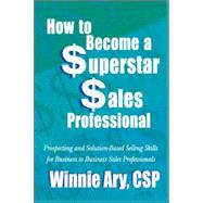 How to Become a Superstar Sales Professional : Prospecting and Solution-Based Selling Skills for Business to Business Sales Professionals