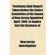 Testimony [And Report] Taken Before the Select Committee of the Senate of New Jersey Appointed April, 1906, to Inquire Into the Business of Life Insurance Companies Doing Business in New Jersey