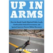 Up in Arms How the Bundy Family Hijacked Public Lands, Outfoxed the Federal Government, and Ignited America's Patriot Militia Movement