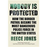 Nobody is Protected How the Border Patrol Became the Most Dangerous Police Force in the United States book cover, ISBN 9781640095953