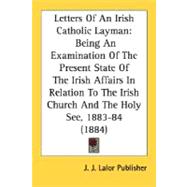 Letters of an Irish Catholic Layman: Being an Examination of the Present State of the Irish Affairs in Relation to the Irish Church and the Holy See, 1883-84 1884