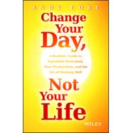 Change Your Day, Not Your Life A Realistic Guide to Sustained Motivation, More Productivity and the Art Of Working Well