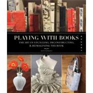 Playing with Books The Art of Upcycling, Deconstructing, and Reimagining the Book